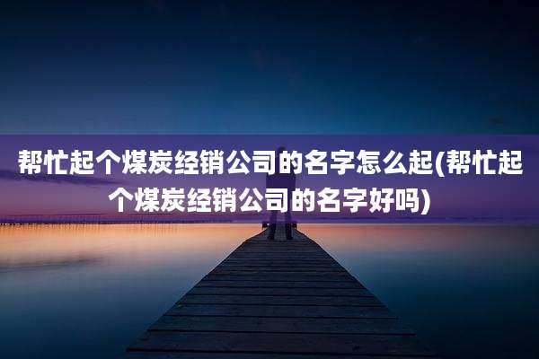 帮忙起个煤炭经销公司的名字怎么起(帮忙起个煤炭经销公司的名字好吗)