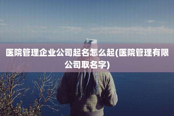 医院管理企业公司起名怎么起(医院管理有限公司取名字)