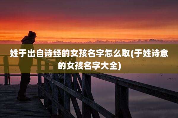 姓于出自诗经的女孩名字怎么取(于姓诗意的女孩名字大全)