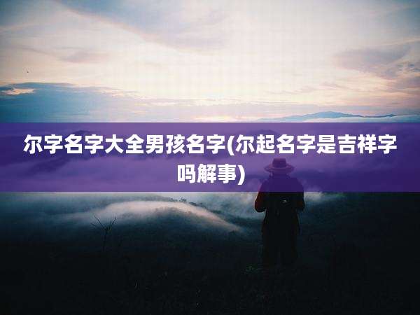尔字名字大全男孩名字(尔起名字是吉祥字吗解事)