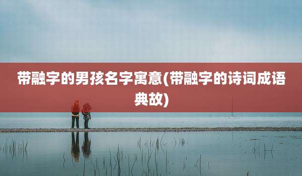带融字的男孩名字寓意(带融字的诗词成语典故)