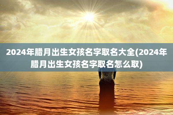 2024年腊月出生女孩名字取名大全(2024年腊月出生女孩名字取名怎么取)