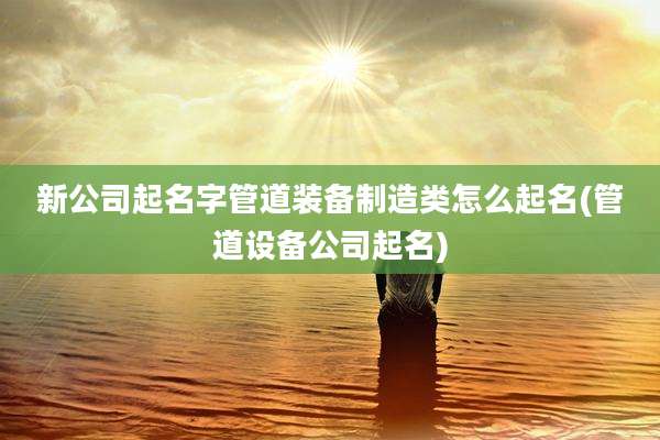 新公司起名字管道装备制造类怎么起名(管道设备公司起名)