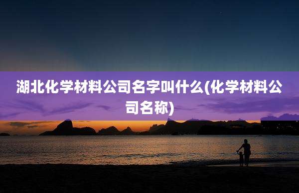 湖北化学材料公司名字叫什么(化学材料公司名称)