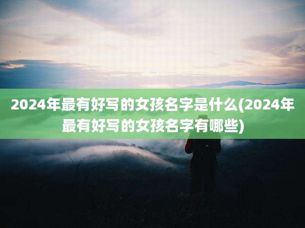 2024年最有好写的女孩名字是什么(2024年最有好写的女孩名字有哪些)
