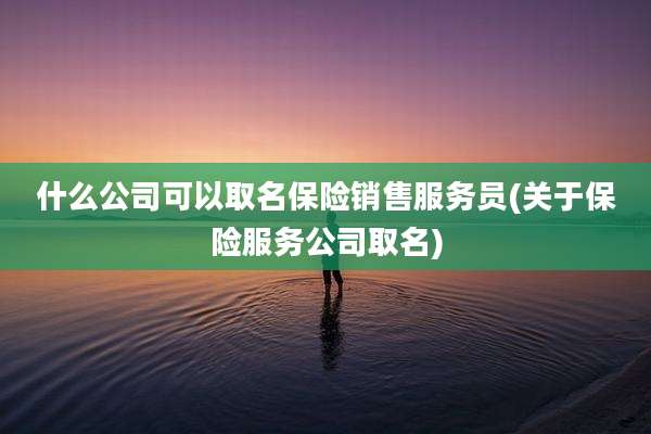 什么公司可以取名保险销售服务员(关于保险服务公司取名)