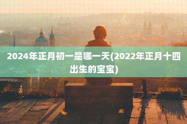 2024年正月初一是哪一天(2022年正月十四出生的宝宝)