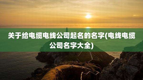 关于给电缆电线公司起名的名字(电线电缆公司名字大全)