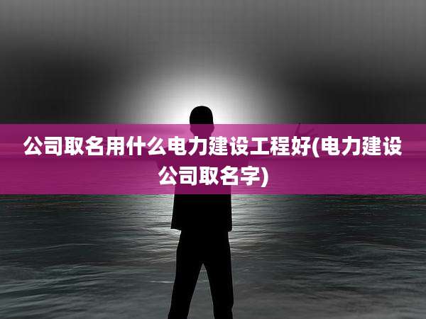 公司取名用什么电力建设工程好(电力建设公司取名字)