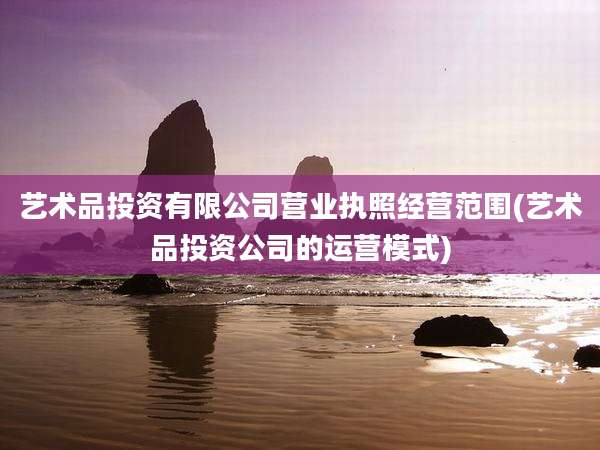 艺术品投资有限公司营业执照经营范围(艺术品投资公司的运营模式)
