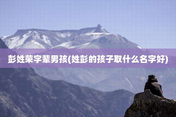彭姓荣字辈男孩(姓彭的孩子取什么名字好)