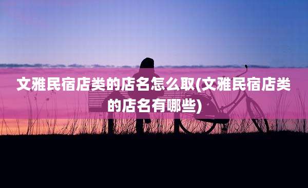 文雅民宿店类的店名怎么取(文雅民宿店类的店名有哪些)