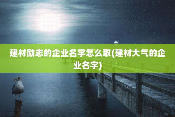 建材励志的企业名字怎么取(建材大气的企业名字)