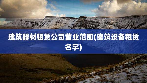 建筑器材租赁公司营业范围(建筑设备租赁名字)