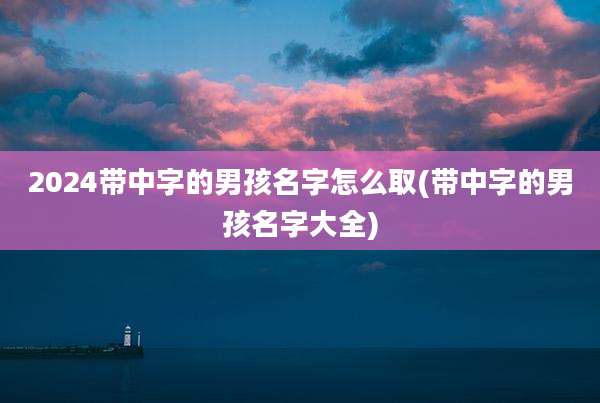 2024带中字的男孩名字怎么取(带中字的男孩名字大全)