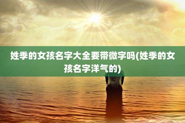 姓季的女孩名字大全要带微字吗(姓季的女孩名字洋气的)