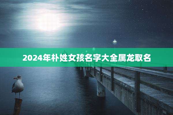 2024年朴姓女孩名字大全属龙取名