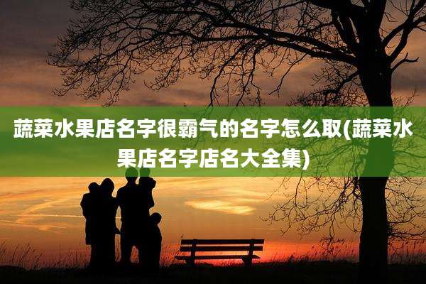 蔬菜水果店名字很霸气的名字怎么取(蔬菜水果店名字店名大全集)
