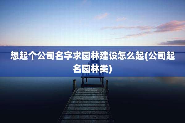 想起个公司名字求园林建设怎么起(公司起名园林类)