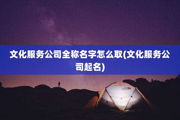 文化服务公司全称名字怎么取(文化服务公司起名)