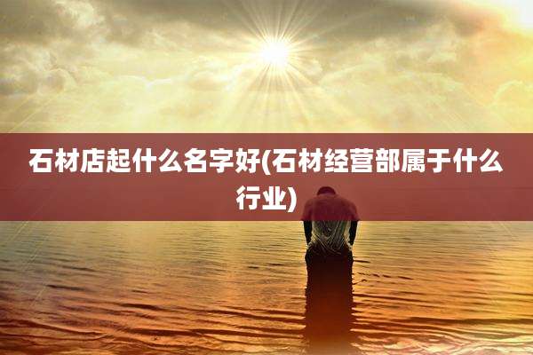 石材店起什么名字好(石材经营部属于什么行业)