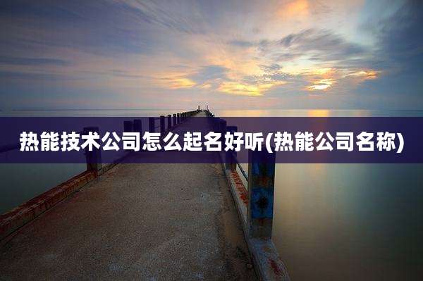 热能技术公司怎么起名好听(热能公司名称)