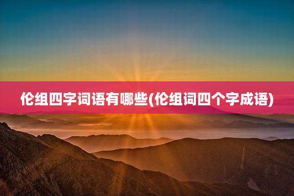 伦组四字词语有哪些(伦组词四个字成语)
