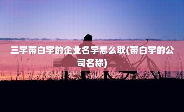 三字带白字的企业名字怎么取(带白字的公司名称)