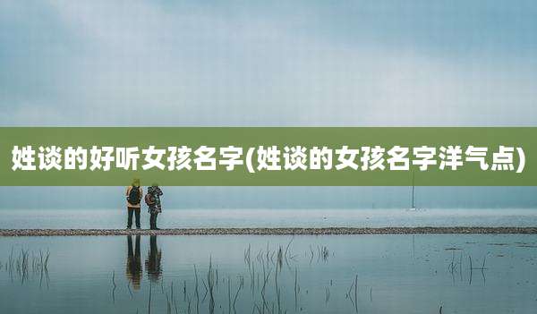 姓谈的好听女孩名字(姓谈的女孩名字洋气点)