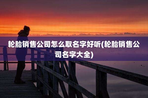 轮胎销售公司怎么取名字好听(轮胎销售公司名字大全)