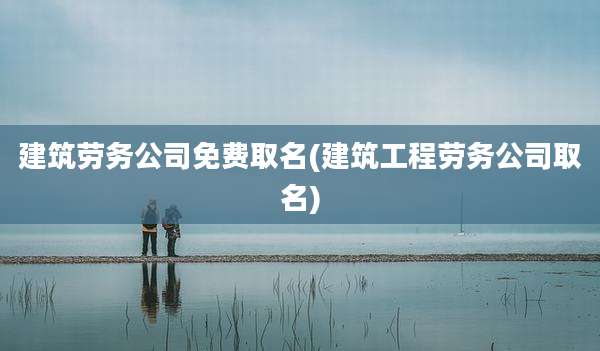 建筑劳务公司免费取名(建筑工程劳务公司取名)