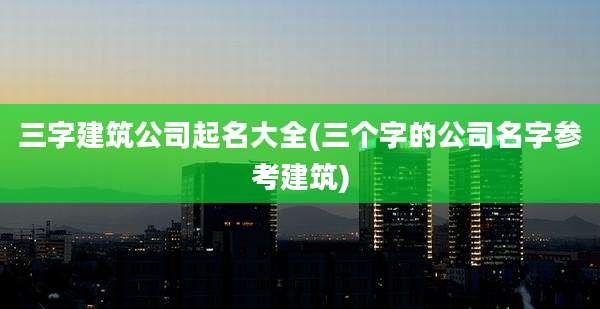 三字建筑公司起名大全(三个字的公司名字参考建筑)