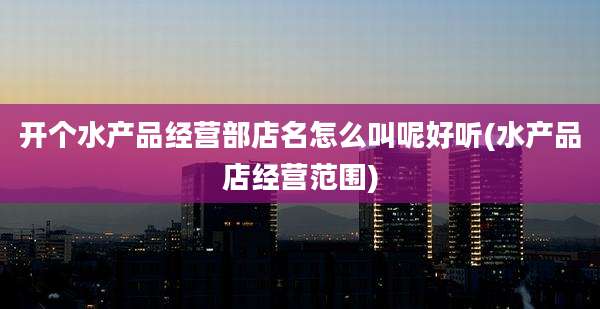 开个水产品经营部店名怎么叫呢好听(水产品店经营范围)