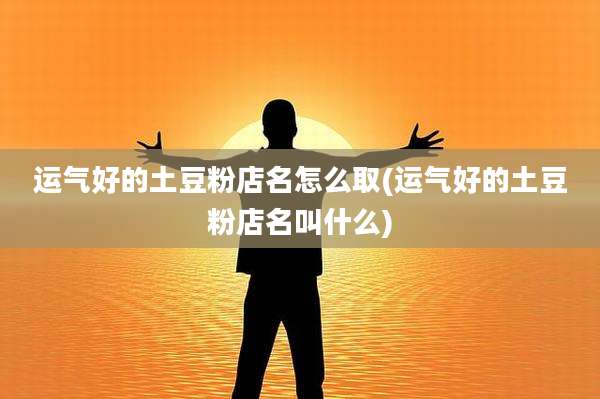 运气好的土豆粉店名怎么取(运气好的土豆粉店名叫什么)