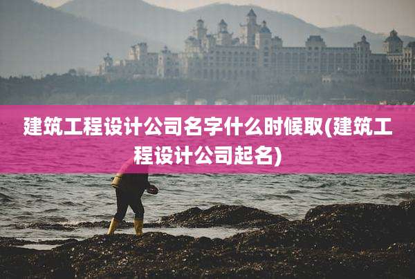建筑工程设计公司名字什么时候取(建筑工程设计公司起名)