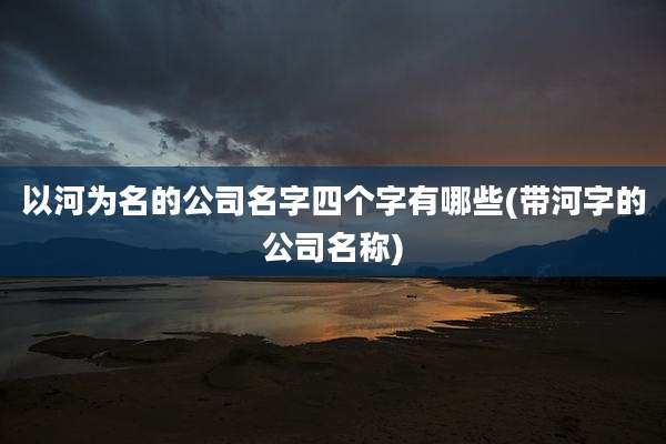 以河为名的公司名字四个字有哪些(带河字的公司名称)