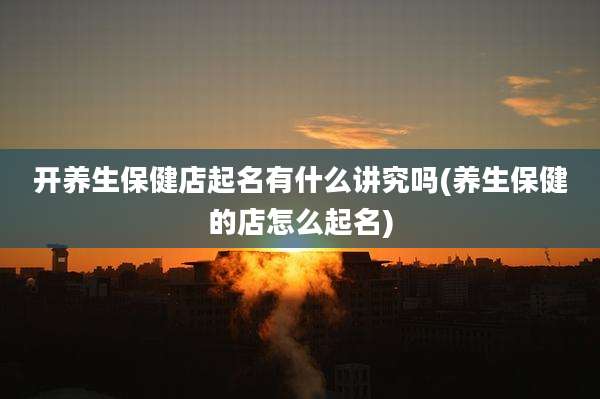 开养生保健店起名有什么讲究吗(养生保健的店怎么起名)