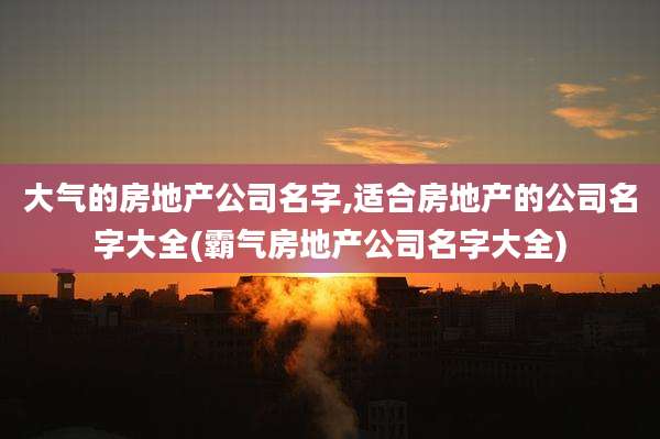 大气的房地产公司名字,适合房地产的公司名字大全(霸气房地产公司名字大全)