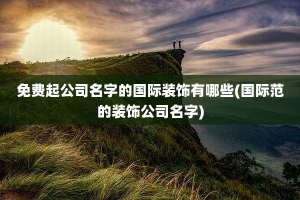 免费起公司名字的国际装饰有哪些(国际范的装饰公司名字)