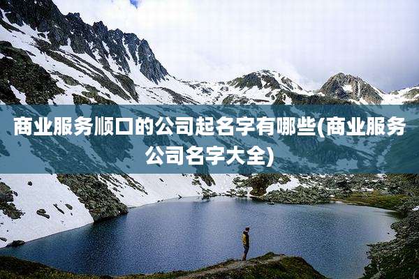 商业服务顺口的公司起名字有哪些(商业服务公司名字大全)