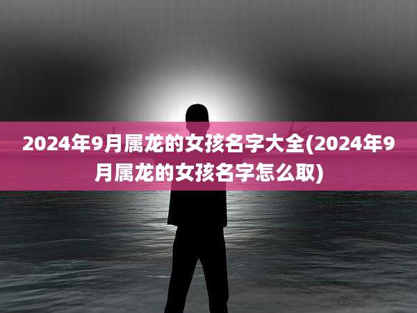 2024年9月属龙的女孩名字大全(2024年9月属龙的女孩名字怎么取)