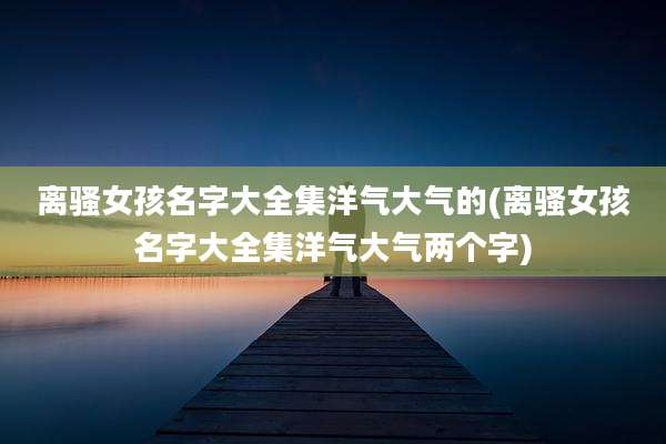 离***孩名字大全集洋气大气的(离***孩名字大全集洋气大气两个字)