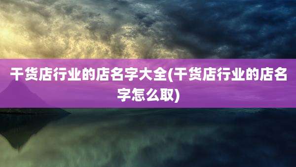 干货店行业的店名字大全(干货店行业的店名字怎么取)