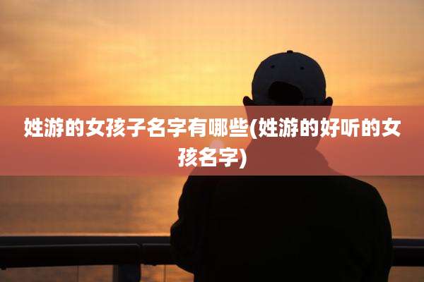 姓游的女孩子名字有哪些(姓游的好听的女孩名字)