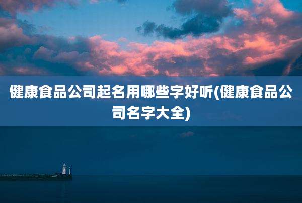 健康食品公司起名用哪些字好听(健康食品公司名字大全)
