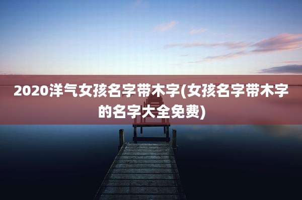 2020洋气女孩名字带木字(女孩名字带木字的名字大全免费)