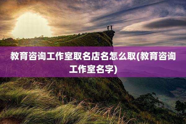 教育咨询工作室取名店名怎么取(教育咨询工作室名字)