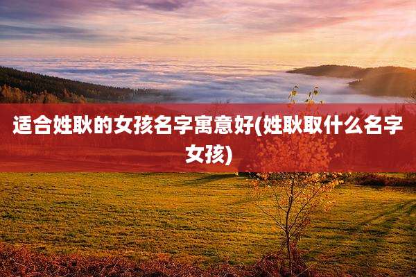 适合姓耿的女孩名字寓意好(姓耿取什么名字女孩)