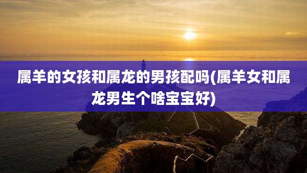 属羊的女孩和属龙的男孩配吗(属羊女和属龙男生个啥宝宝好)