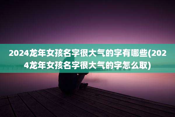 2024龙年女孩名字很大气的字有哪些(2024龙年女孩名字很大气的字怎么取)